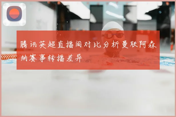 腾讯英超直播间对比分析曼联阿森纳赛事转播差异