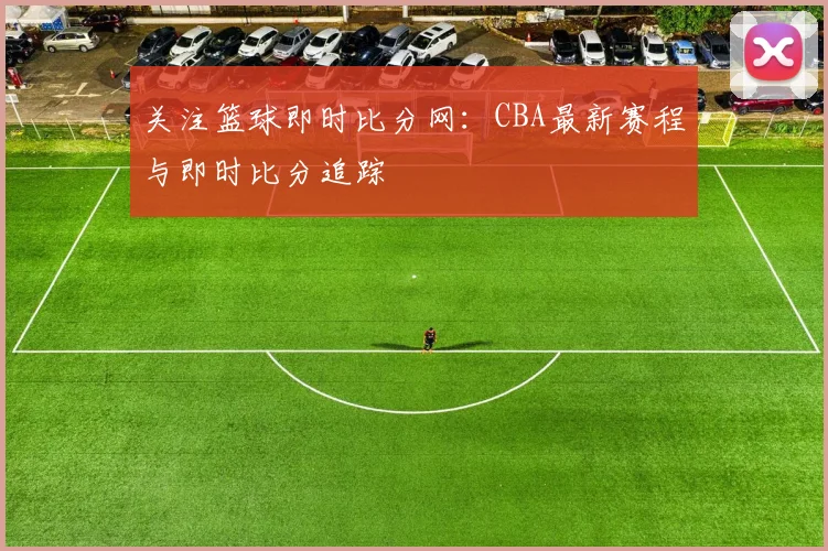 关注篮球即时比分网：CBA最新赛程与即时比分追踪