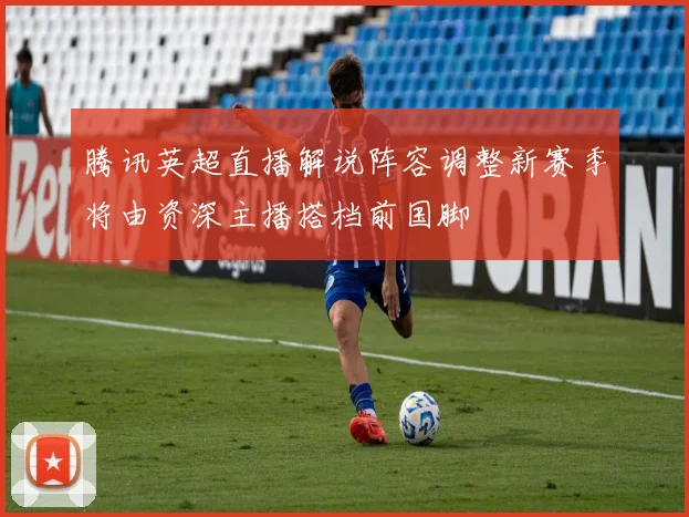 腾讯英超直播解说阵容调整新赛季将由资深主播搭档前国脚