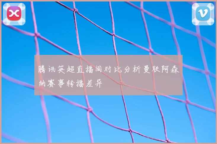 腾讯英超直播间对比分析曼联阿森纳赛事转播差异