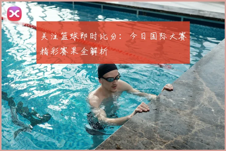 关注篮球即时比分：今日国际大赛精彩赛果全解析
