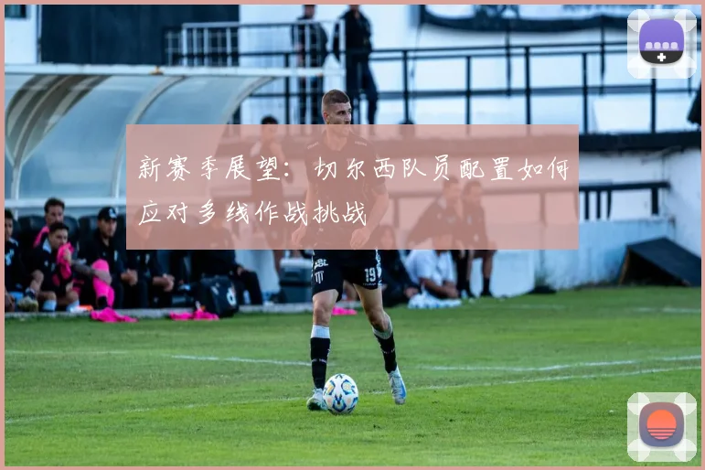 新赛季展望：切尔西队员配置如何应对多线作战挑战