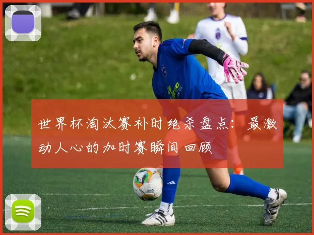 世界杯淘汰赛补时绝杀盘点：最激动人心的加时赛瞬间回顾