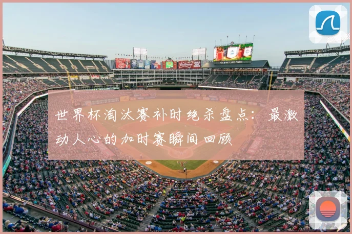 世界杯淘汰赛补时绝杀盘点：最激动人心的加时赛瞬间回顾