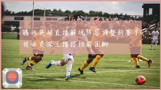 腾讯英超直播解说阵容调整新赛季将由资深主播搭档前国脚