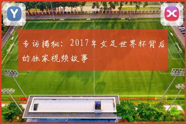 专访揭秘:2017年女足世界杯背后的独家视频故事
