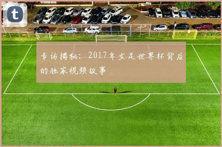 专访揭秘:2017年女足世界杯背后的独家视频故事