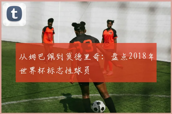 从姆巴佩到莫德里奇：盘点2018年世界杯标志性球员