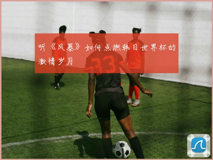 听《风暴》如何点燃韩日世界杯的激情岁月