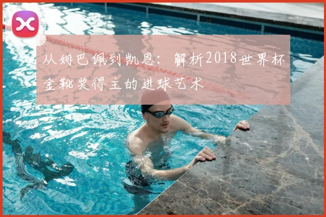 从姆巴佩到凯恩：解析2018世界杯金靴奖得主的进球艺术