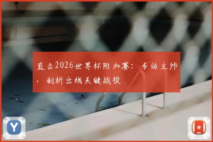 直击2026世界杯附加赛:专访主帅,剖析出线关键战役