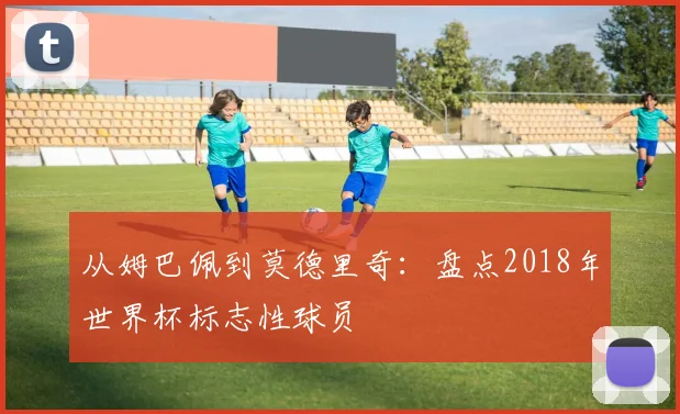 从姆巴佩到莫德里奇：盘点2018年世界杯标志性球员